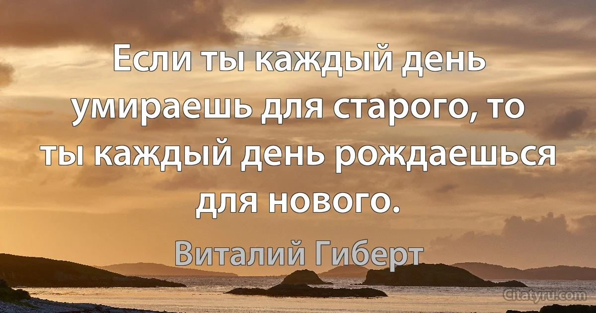 Если ты каждый день умираешь для старого, то ты каждый день рождаешься для нового. (Виталий Гиберт)