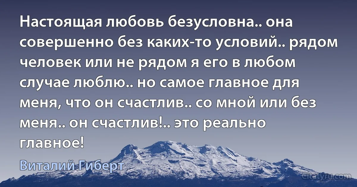 Настоящая любовь безусловна.. она совершенно без каких-то условий.. рядом человек или не рядом я его в любом случае люблю.. но самое главное для меня, что он счастлив.. со мной или без меня.. он счастлив!.. это реально главное! (Виталий Гиберт)