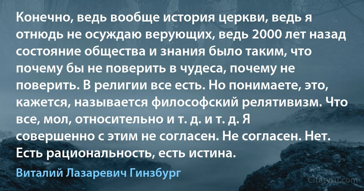 Конечно, ведь вообще история церкви, ведь я отнюдь не осуждаю верующих, ведь 2000 лет назад состояние общества и знания было таким, что почему бы не поверить в чудеса, почему не поверить. В религии все есть. Но понимаете, это, кажется, называется философский релятивизм. Что все, мол, относительно и т. д. и т. д. Я совершенно с этим не согласен. Не согласен. Нет. Есть рациональность, есть истина. (Виталий Лазаревич Гинзбург)