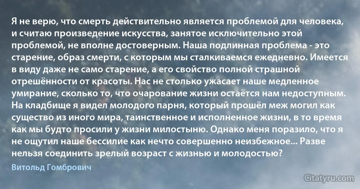 Я не верю, что смерть действительно является проблемой для человека, и считаю произведение искусства, занятое исключительно этой проблемой, не вполне достоверным. Наша подлинная проблема - это старение, образ смерти, с которым мы сталкиваемся ежедневно. Имеется в виду даже не само старение, а его свойство полной страшной отрешённости от красоты. Нас не столько ужасает наше медленное умирание, сколько то, что очарование жизни остаётся нам недоступным. На кладбище я видел молодого парня, который прошёл меж могил как существо из иного мира, таинственное и исполненное жизни, в то время как мы будто просили у жизни милостыню. Однако меня поразило, что я не ощутил наше бессилие как нечто совершенно неизбежное... Разве нельзя соединить зрелый возраст с жизнью и молодостью? (Витольд Гомбрович)