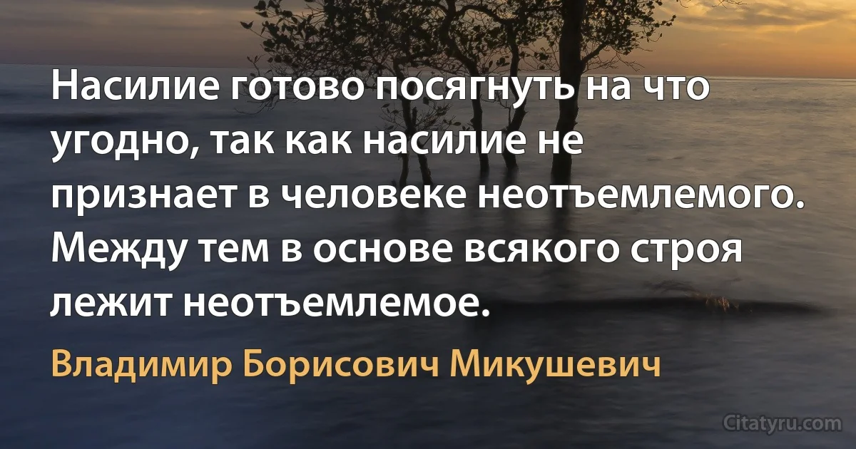 Насилие готово посягнуть на что угодно, так как насилие не признает в человеке неотъемлемого. Между тем в основе всякого строя лежит неотъемлемое. (Владимир Борисович Микушевич)