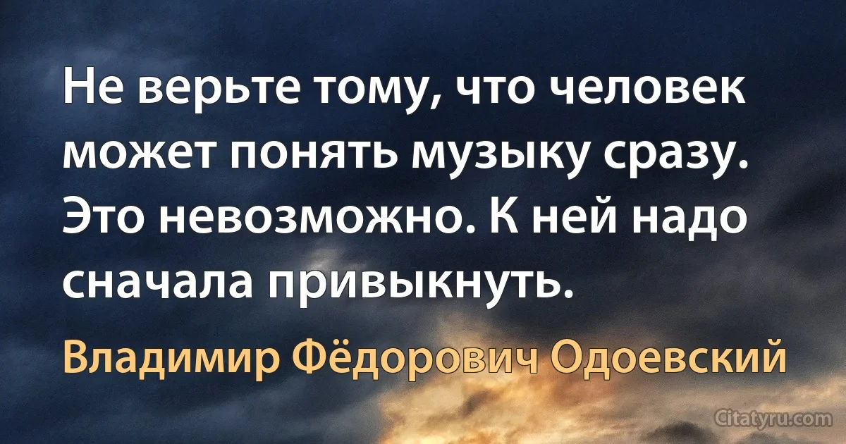 Не верьте тому, что человек может понять музыку сразу. Это невозможно. К ней надо сначала привыкнуть. (Владимир Фёдорович Одоевский)