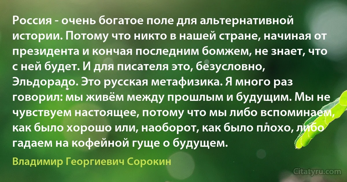 Россия - очень богатое поле для альтернативной истории. Потому что никто в нашей стране, начиная от президента и кончая последним бомжем, не знает, что с ней будет. И для писателя это, безусловно, Эльдорадо. Это русская метафизика. Я много раз говорил: мы живём между прошлым и будущим. Мы не чувствуем настоящее, потому что мы либо вспоминаем, как было хорошо или, наоборот, как было плохо, либо гадаем на кофейной гуще о будущем. (Владимир Георгиевич Сорокин)