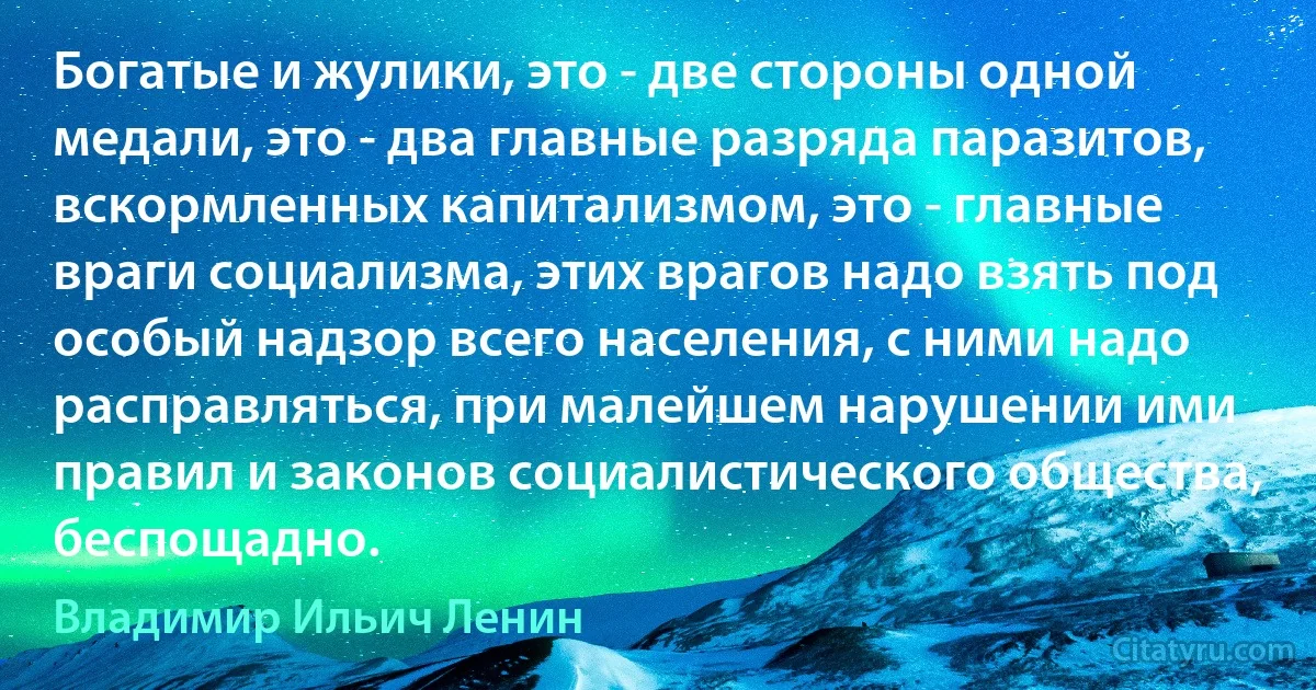 Богатые и жулики, это - две стороны одной медали, это - два главные разряда паразитов, вскормленных капитализмом, это - главные враги социализма, этих врагов надо взять под особый надзор всего населения, с ними надо расправляться, при малейшем нарушении ими правил и законов социалистического общества, беспощадно. (Владимир Ильич Ленин)