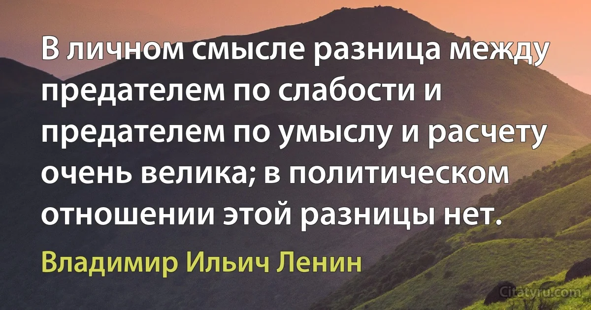 В личном смысле разница между предателем по слабости и предателем по умыслу и расчету очень велика; в политическом отношении этой разницы нет. (Владимир Ильич Ленин)