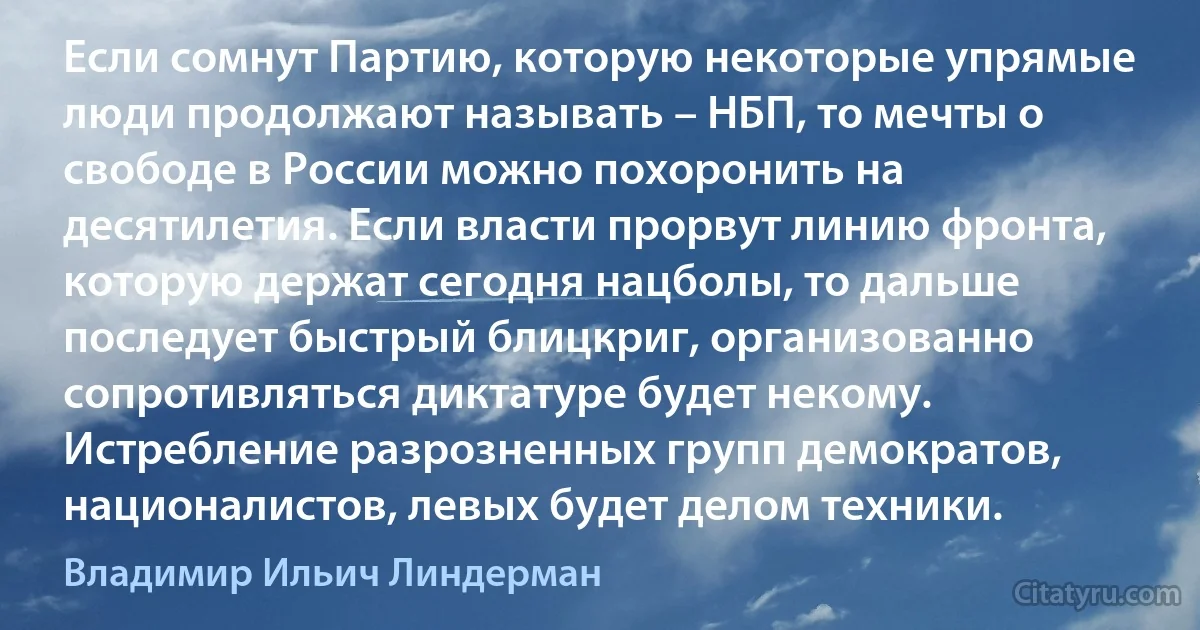 Если сомнут Партию, которую некоторые упрямые люди продолжают называть – НБП, то мечты о свободе в России можно похоронить на десятилетия. Если власти прорвут линию фронта, которую держат сегодня нацболы, то дальше последует быстрый блицкриг, организованно сопротивляться диктатуре будет некому. Истребление разрозненных групп демократов, националистов, левых будет делом техники. (Владимир Ильич Линдерман)