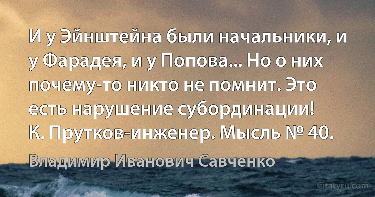 И у Эйнштейна были начальники, и у Фарадея, и у Попова... Но о них почему-то никто не помнит. Это есть нарушение субординации!
К. Прутков-инженер. Мысль № 40. (Владимир Иванович Савченко)