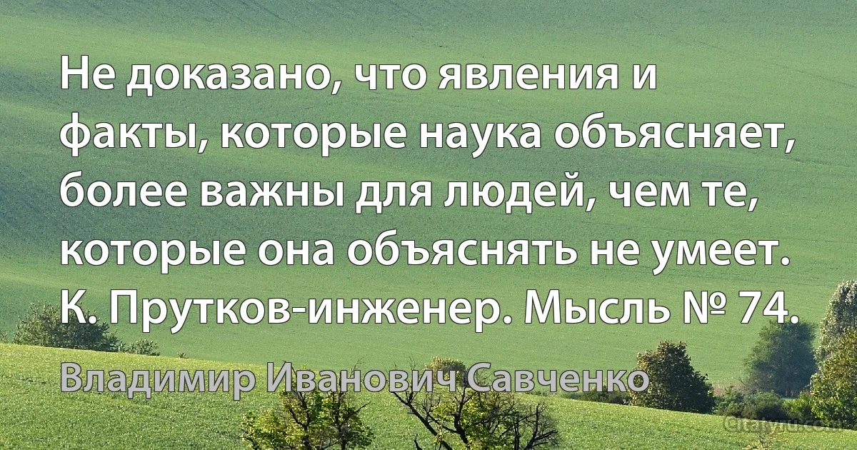 Не доказано, что явления и факты, которые наука объясняет, более важны для людей, чем те, которые она объяснять не умеет.
К. Прутков-инженер. Мысль № 74. (Владимир Иванович Савченко)