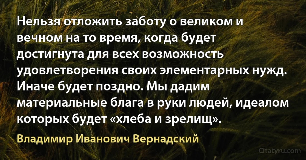 Нельзя отложить заботу о великом и вечном на то время, когда будет достигнута для всех возможность удовлетворения своих элементарных нужд. Иначе будет поздно. Мы дадим материальные блага в руки людей, идеалом которых будет «хлеба и зрелищ». (Владимир Иванович Вернадский)