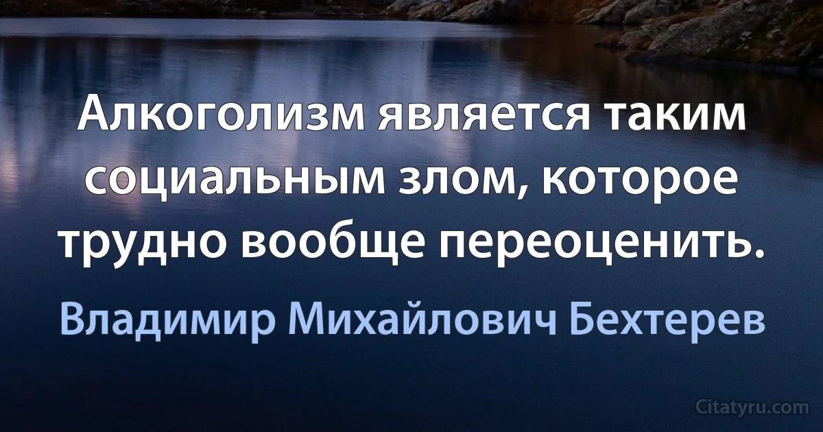 Алкоголизм является таким социальным злом, которое трудно вообще переоценить. (Владимир Михайлович Бехтерев)