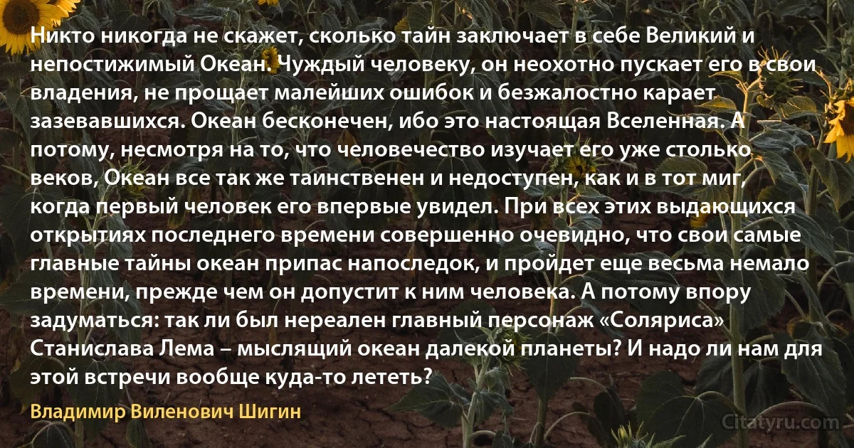 Никто никогда не скажет, сколько тайн заключает в себе Великий и непостижимый Океан. Чуждый человеку, он неохотно пускает его в свои владения, не прощает малейших ошибок и безжалостно карает зазевавшихся. Океан бесконечен, ибо это настоящая Вселенная. А потому, несмотря на то, что человечество изучает его уже столько веков, Океан все так же таинственен и недоступен, как и в тот миг, когда первый человек его впервые увидел. При всех этих выдающихся открытиях последнего времени совершенно очевидно, что свои самые главные тайны океан припас напоследок, и пройдет еще весьма немало времени, прежде чем он допустит к ним человека. А потому впору задуматься: так ли был нереален главный персонаж «Соляриса» Станислава Лема – мыслящий океан далекой планеты? И надо ли нам для этой встречи вообще куда-то лететь? (Владимир Виленович Шигин)