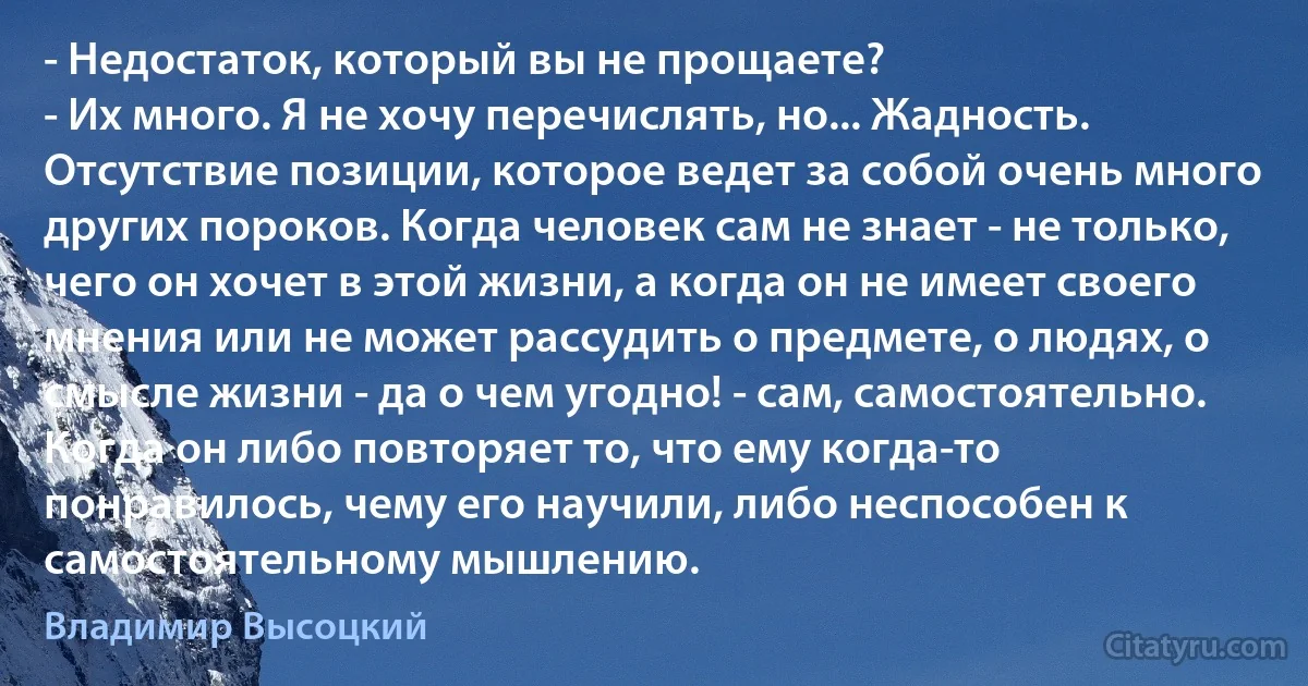 - Недостаток, который вы не прощаете?
- Их много. Я не хочу перечислять, но... Жадность. Отсутствие позиции, которое ведет за собой очень много других пороков. Когда человек сам не знает - не только, чего он хочет в этой жизни, а когда он не имеет своего мнения или не может рассудить о предмете, о людях, о смысле жизни - да о чем угодно! - сам, самостоятельно. Когда он либо повторяет то, что ему когда-то понравилось, чему его научили, либо неспособен к самостоятельному мышлению. (Владимир Высоцкий)