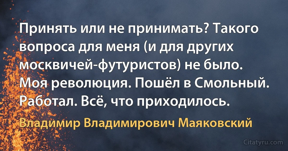 Принять или не принимать? Такого вопроса для меня (и для других москвичей-футуристов) не было. Моя революция. Пошёл в Смольный. Работал. Всё, что приходилось. (Владимир Владимирович Маяковский)