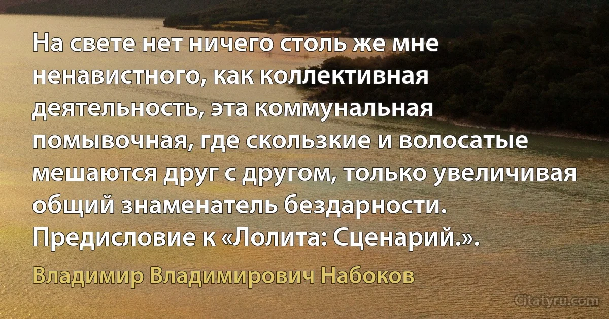 На свете нет ничего столь же мне ненавистного, как коллективная деятельность, эта коммунальная помывочная, где скользкие и волосатые мешаются друг с другом, только увеличивая общий знаменатель бездарности.
Предисловие к «Лолита: Сценарий.». (Владимир Владимирович Набоков)