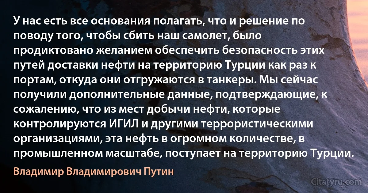 У нас есть все основания полагать, что и решение по поводу того, чтобы сбить наш самолет, было продиктовано желанием обеспечить безопасность этих путей доставки нефти на территорию Турции как раз к портам, откуда они отгружаются в танкеры. Мы сейчас получили дополнительные данные, подтверждающие, к сожалению, что из мест добычи нефти, которые контролируются ИГИЛ и другими террористическими организациями, эта нефть в огромном количестве, в промышленном масштабе, поступает на территорию Турции. (Владимир Владимирович Путин)