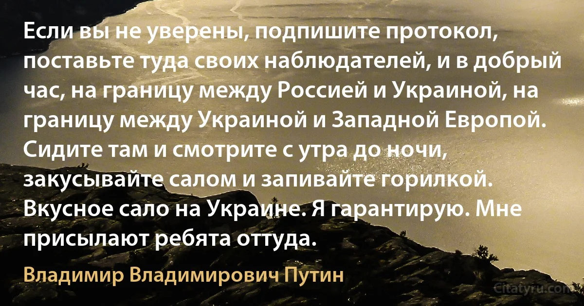 Если вы не уверены, подпишите протокол, поставьте туда своих наблюдателей, и в добрый час, на границу между Россией и Украиной, на границу между Украиной и Западной Европой. Сидите там и смотрите с утра до ночи, закусывайте салом и запивайте горилкой. Вкусное сало на Украине. Я гарантирую. Мне присылают ребята оттуда. (Владимир Владимирович Путин)