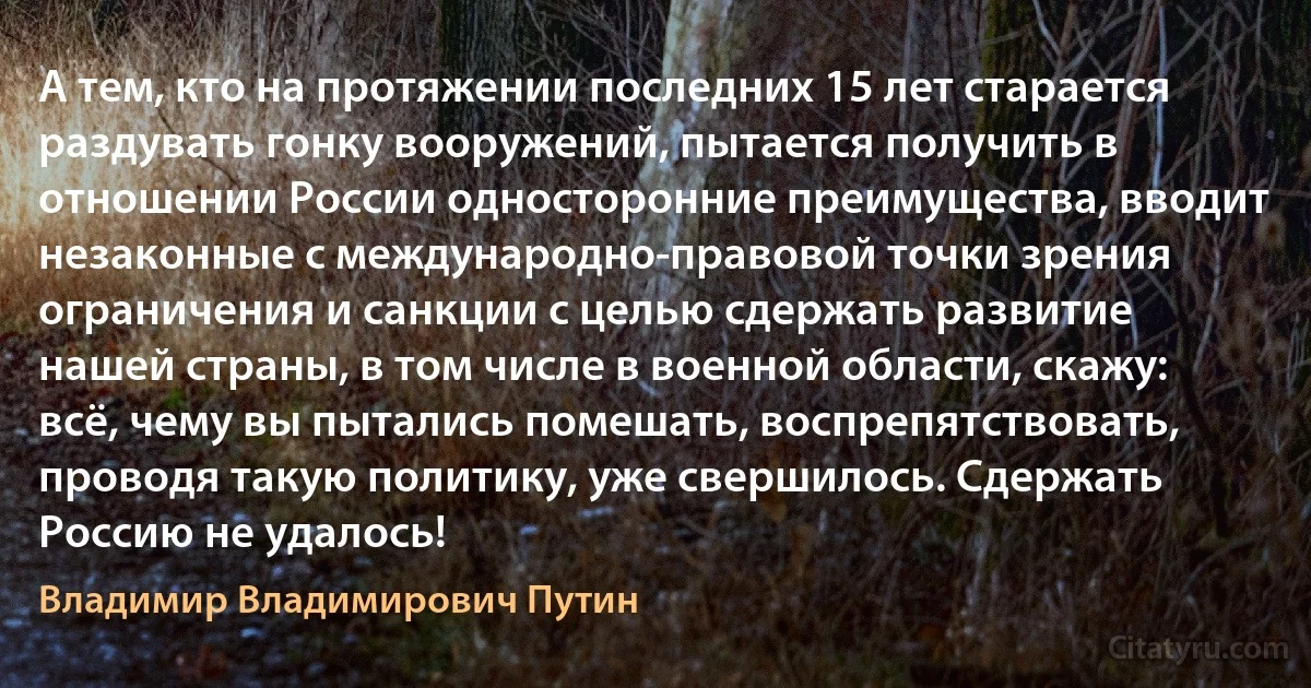 А тем, кто на протяжении последних 15 лет старается раздувать гонку вооружений, пытается получить в отношении России односторонние преимущества, вводит незаконные с международно-правовой точки зрения ограничения и санкции с целью сдержать развитие нашей страны, в том числе в военной области, скажу: всё, чему вы пытались помешать, воспрепятствовать, проводя такую политику, уже свершилось. Сдержать Россию не удалось! (Владимир Владимирович Путин)