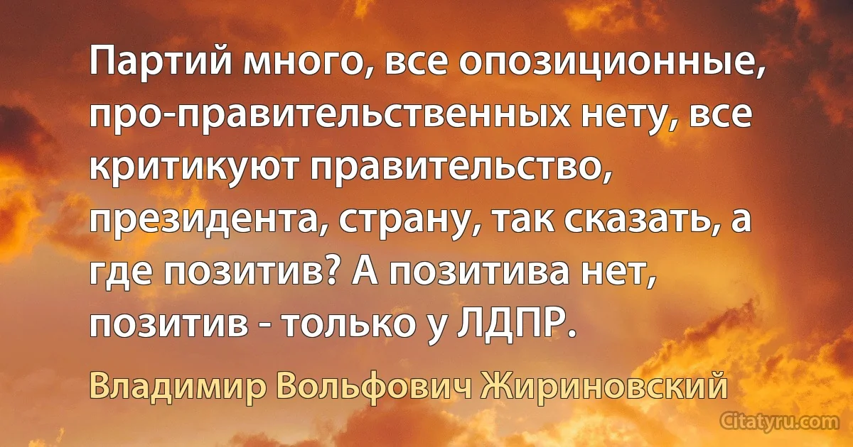 Партий много, все опозиционные, про-прaвительственных нету, все критикуют правительство, президента, страну, так сказать, а где позитив? А позитива нет, позитив - только у ЛДПР. (Владимир Вольфович Жириновский)