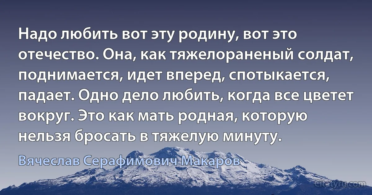 Надо любить вот эту родину, вот это отечество. Она, как тяжелораненый солдат, поднимается, идет вперед, спотыкается, падает. Одно дело любить, когда все цветет вокруг. Это как мать родная, которую нельзя бросать в тяжелую минуту. (Вячеслав Серафимович Макаров)