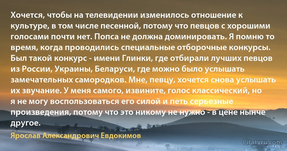 Хочется, чтобы на телевидении изменилось отношение к культуре, в том числе песенной, потому что певцов с хорошими голосами почти нет. Попса не должна доминировать. Я помню то время, когда проводились специальные отборочные конкурсы. Был такой конкурс - имени Глинки, где отбирали лучших певцов из России, Украины, Беларуси, где можно было услышать замечательных самородков. Мне, певцу, хочется снова услышать их звучание. У меня самого, извините, голос классический, но я не могу воспользоваться его силой и петь серьезные произведения, потому что это никому не нужно - в цене нынче другое. (Ярослав Александрович Евдокимов)