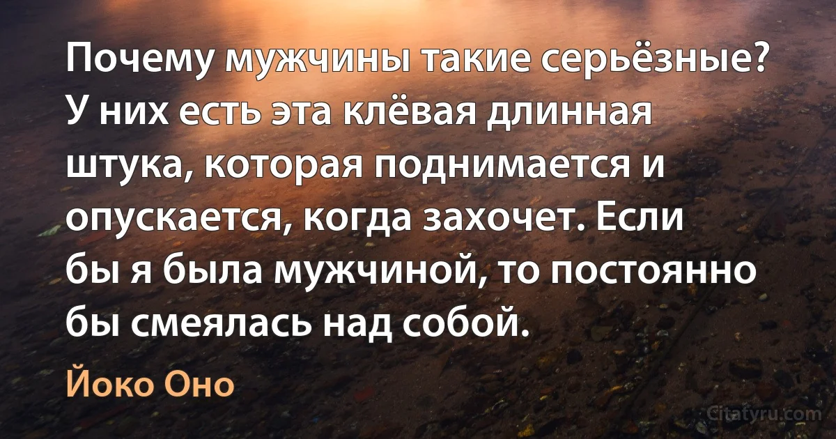 Почему мужчины такие серьёзные? У них есть эта клёвая длинная штука, которая поднимается и опускается, когда захочет. Если бы я была мужчиной, то постоянно бы смеялась над собой. (Йоко Оно)