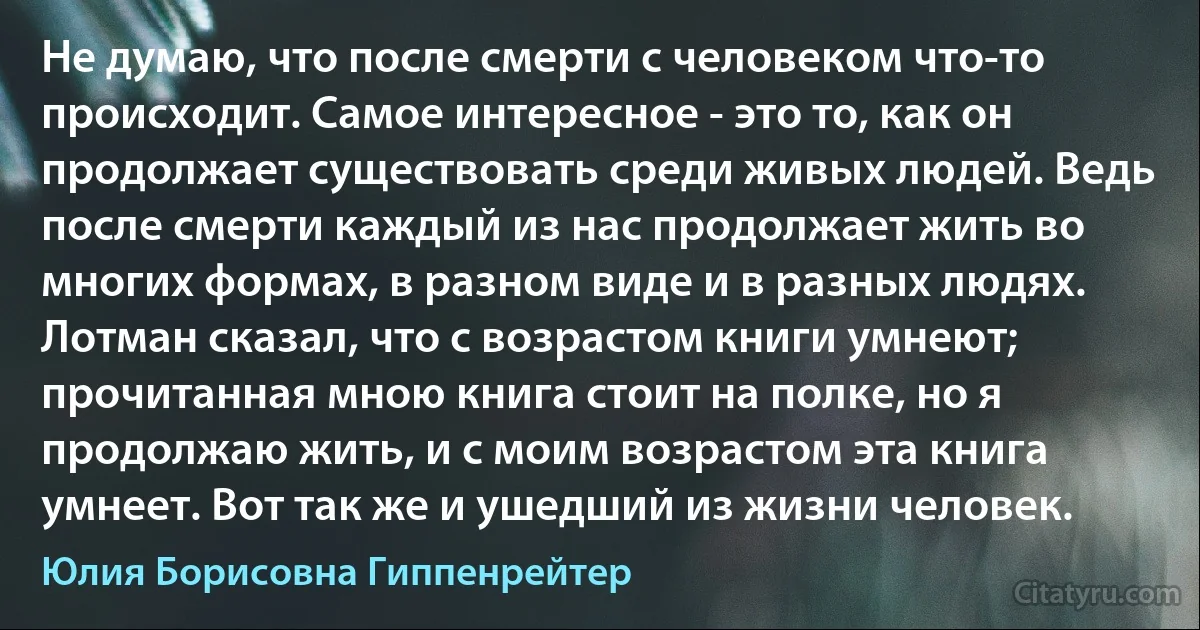 Не думаю, что после смерти с человеком что-то происходит. Самое интересное - это то, как он продолжает существовать среди живых людей. Ведь после смерти каждый из нас продолжает жить во многих формах, в разном виде и в разных людях. Лотман сказал, что с возрастом книги умнеют; прочитанная мною книга стоит на полке, но я продолжаю жить, и с моим возрастом эта книга умнеет. Вот так же и ушедший из жизни человек. (Юлия Борисовна Гиппенрейтер)