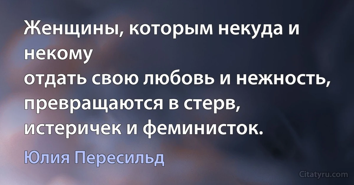 Женщины, которым некуда и некому
отдать свою любовь и нежность,
превращаются в стерв, истеричек и феминисток. (Юлия Пересильд)