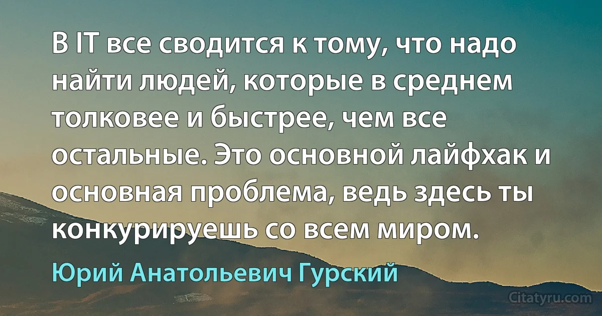 В IT все сводится к тому, что надо найти людей, которые в среднем толковее и быстрее, чем все остальные. Это основной лайфхак и основная проблема, ведь здесь ты конкурируешь со всем миром. (Юрий Анатольевич Гурский)