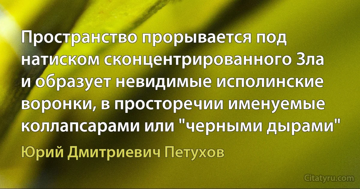 Пространство прорывается под натиском сконцентрированного Зла и образует невидимые исполинские воронки, в просторечии именуемые коллапсарами или "черными дырами" (Юрий Дмитриевич Петухов)