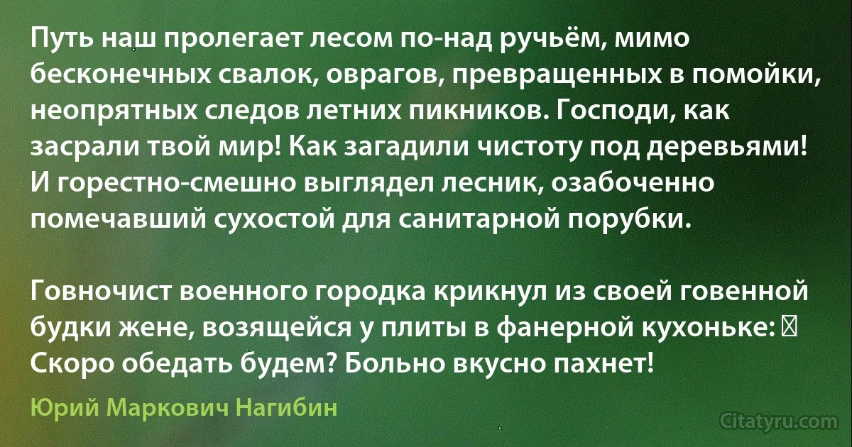 Путь наш пролегает лесом по-над ручьём, мимо бесконечных свалок, оврагов, превращенных в помойки, неопрятных следов летних пикников. Господи, как засрали твой мир! Как загадили чистоту под деревьями! И горестно-смешно выглядел лесник, озабоченно помечавший сухостой для санитарной порубки.

Говночист военного городка крикнул из своей говенной будки жене, возящейся у плиты в фанерной кухоньке: ― Скоро обедать будем? Больно вкусно пахнет! (Юрий Маркович Нагибин)