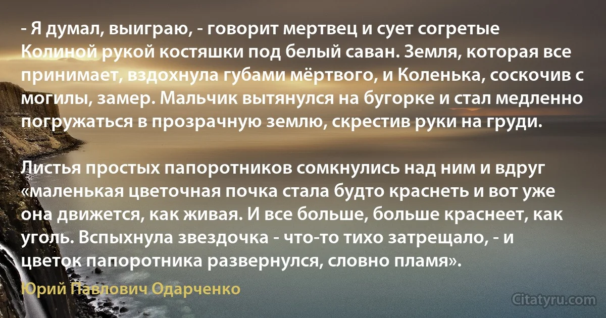 - Я думал, выиграю, - говорит мертвец и сует согретые Колиной рукой костяшки под белый саван. Земля, которая все принимает, вздохнула губами мёртвого, и Коленька, соскочив с могилы, замер. Мальчик вытянулся на бугорке и стал медленно погружаться в прозрачную землю, скрестив руки на груди.

Листья простых папоротников сомкнулись над ним и вдруг «маленькая цветочная почка стала будто краснеть и вот уже она движется, как живая. И все больше, больше краснеет, как уголь. Вспыхнула звездочка - что-то тихо затрещало, - и цветок папоротника развернулся, словно пламя». (Юрий Павлович Одарченко)