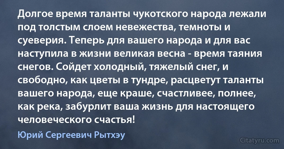 Долгое время таланты чукотского народа лежали под толстым слоем невежества, темноты и суеверия. Теперь для вашего народа и для вас наступила в жизни великая весна - время таяния снегов. Сойдет холодный, тяжелый снег, и свободно, как цветы в тундре, расцветут таланты вашего народа, еще краше, счастливее, полнее, как река, забурлит ваша жизнь для настоящего человеческого счастья! (Юрий Сергеевич Рытхэу)