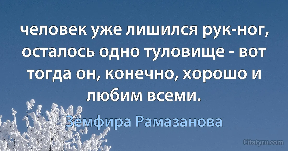 человек уже лишился рук-ног, осталось одно туловище - вот тогда он, конечно, хорошо и любим всеми. (Земфира Рамазанова)