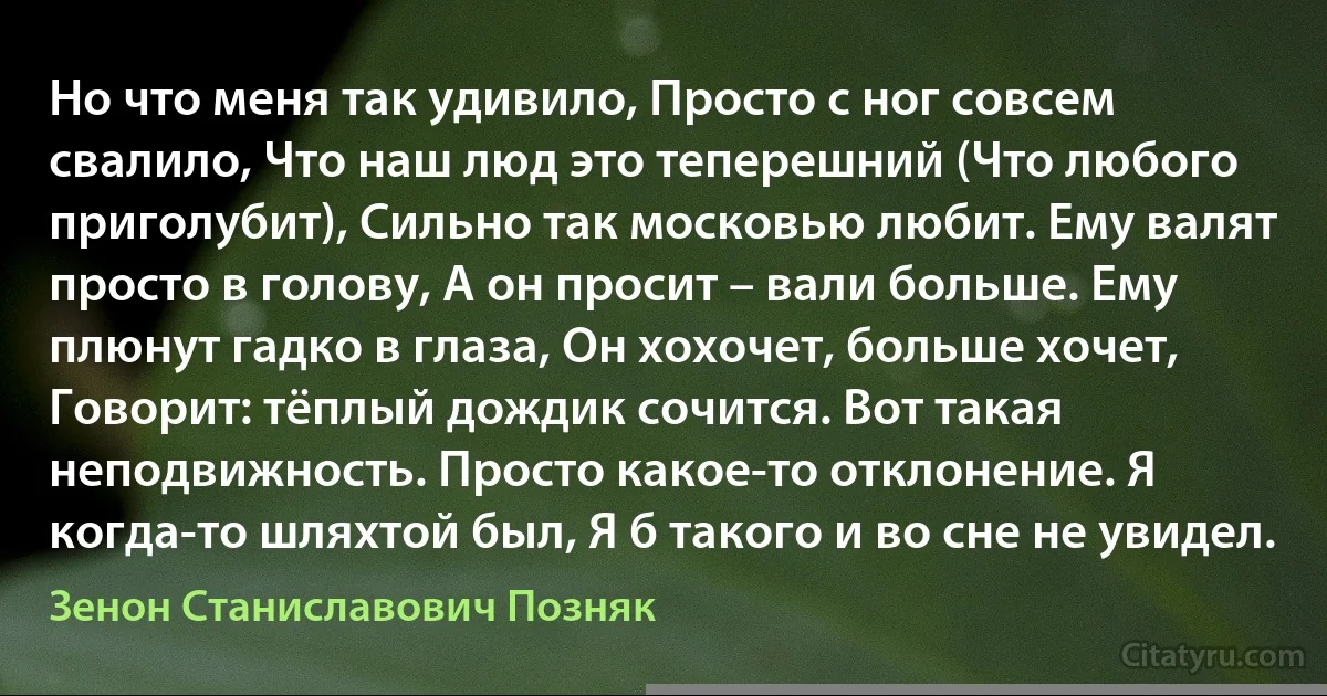 Но что меня так удивило, Просто с ног совсем свалило, Что наш люд это теперешний (Что любого приголубит), Сильно так московью любит. Ему валят просто в голову, А он просит – вали больше. Ему плюнут гадко в глаза, Он хохочет, больше хочет, Говорит: тёплый дождик сочится. Вот такая неподвижность. Просто какое-то отклонение. Я когда-то шляхтой был, Я б такого и во сне не увидел. (Зенон Станиславович Позняк)