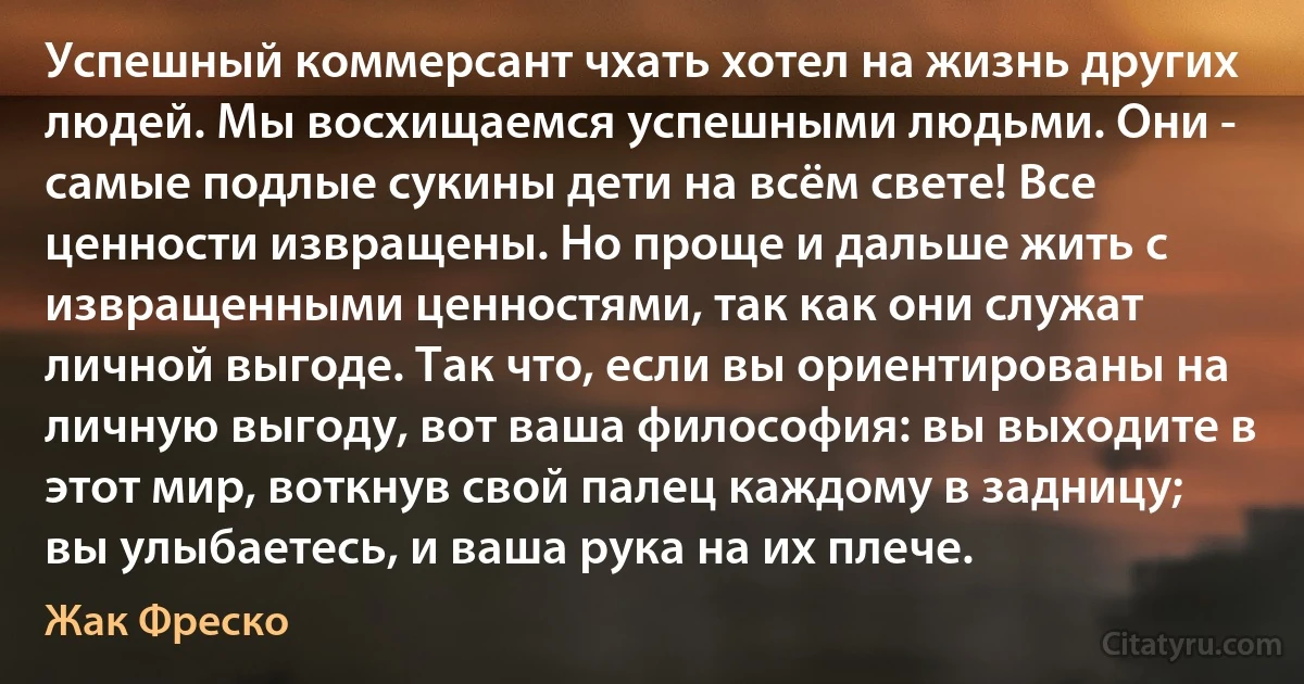 Успешный коммерсант чхать хотел на жизнь других людей. Мы восхищаемся успешными людьми. Они - самые подлые сукины дети на всём свете! Все ценности извращены. Но проще и дальше жить с извращенными ценностями, так как они служат личной выгоде. Так что, если вы ориентированы на личную выгоду, вот ваша философия: вы выходите в этот мир, воткнув свой палец каждому в задницу; вы улыбаетесь, и ваша рука на их плече. (Жак Фреско)