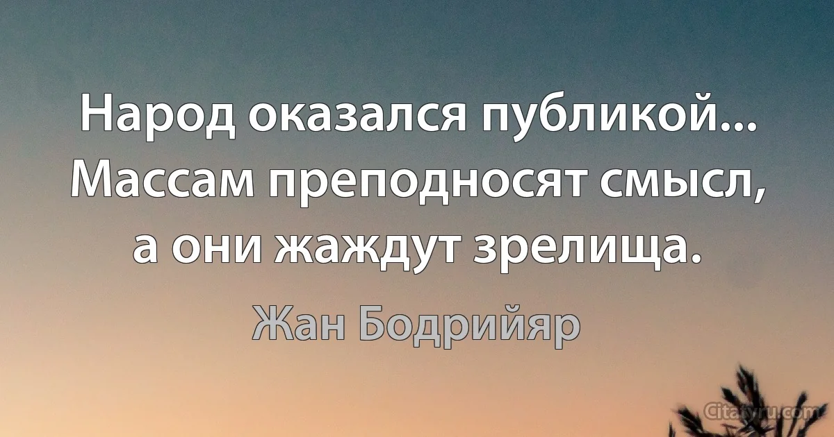 Народ оказался публикой... Массам преподносят смысл, а они жаждут зрелища. (Жан Бодрийяр)