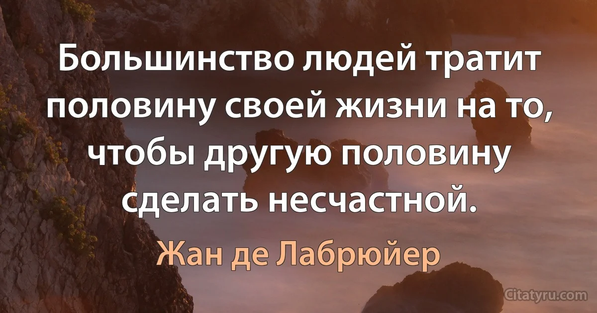 Большинство людей тратит половину своей жизни на то, чтобы другую половину сделать несчастной. (Жан де Лабрюйер)