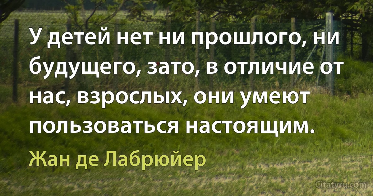 У детей нет ни прошлого, ни будущего, зато, в отличие от нас, взрослых, они умеют пользоваться настоящим. (Жан де Лабрюйер)