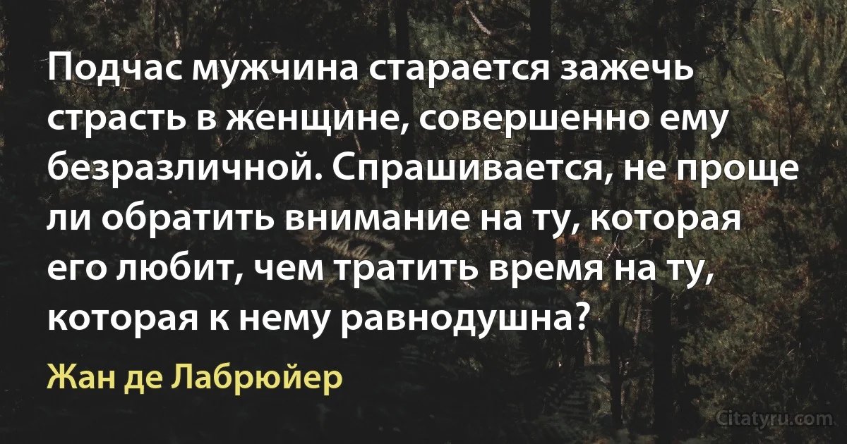 Подчас мужчина старается зажечь страсть в женщине, совершенно ему безразличной. Спрашивается, не проще ли обратить внимание на ту, которая его любит, чем тратить время на ту, которая к нему равнодушна? (Жан де Лабрюйер)