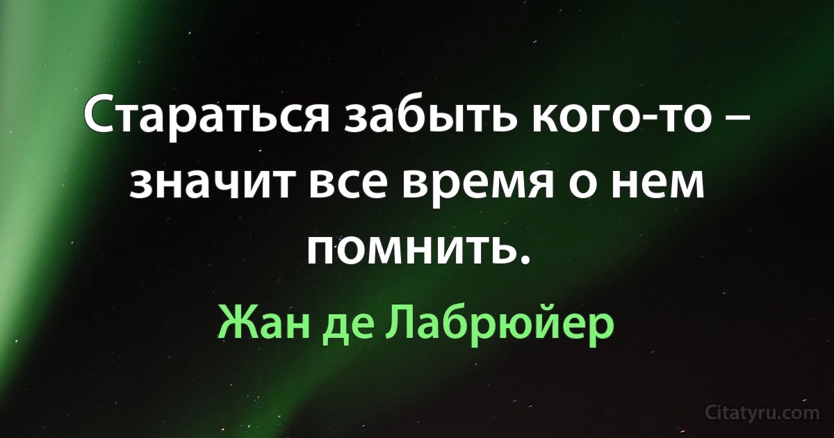 Стараться забыть кого-то – значит все время о нем помнить. (Жан де Лабрюйер)