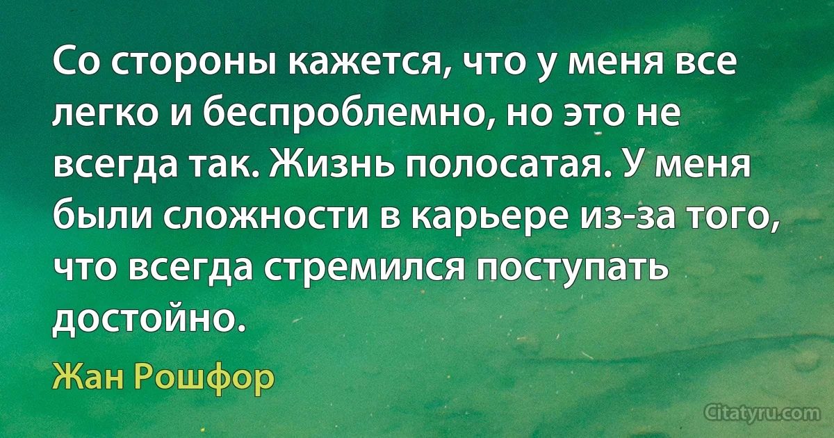 Со стороны кажется, что у меня все легко и беспроблемно, но это не всегда так. Жизнь полосатая. У меня были сложности в карьере из-за того, что всегда стремился поступать достойно. (Жан Рошфор)