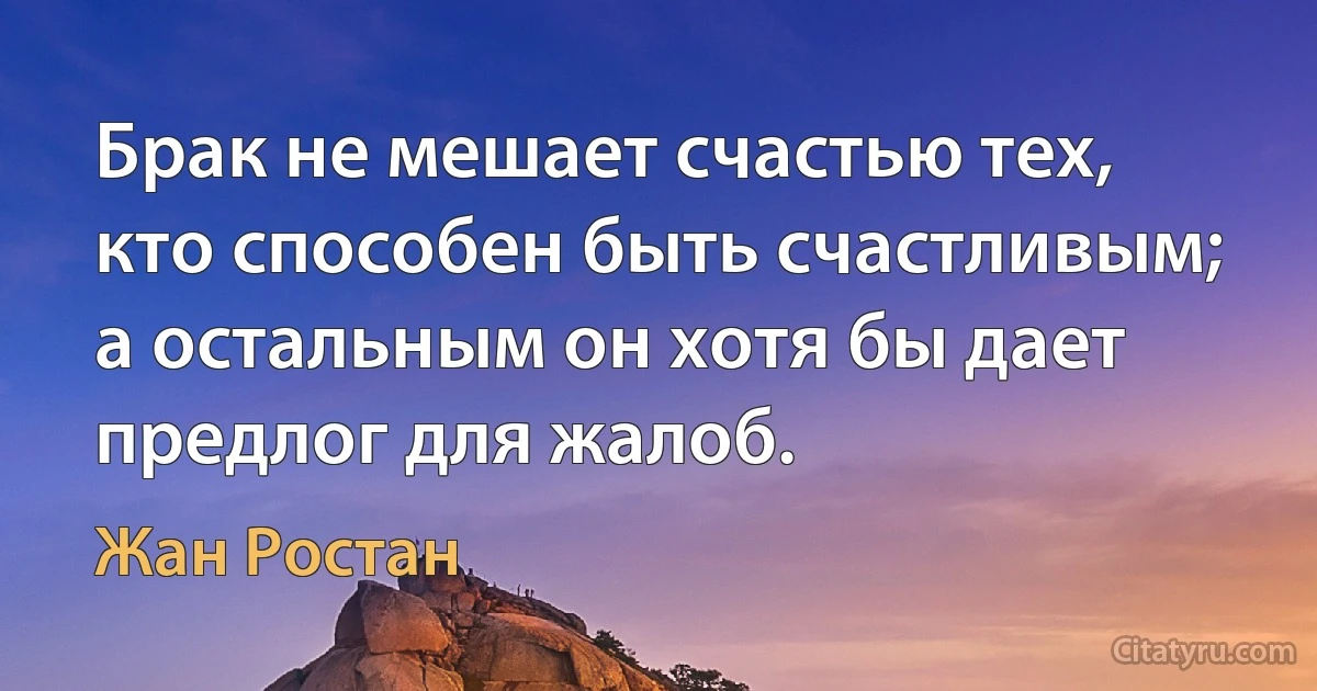 Брак не мешает счастью тех, кто способен быть счастливым; а остальным он хотя бы дает предлог для жалоб. (Жан Ростан)