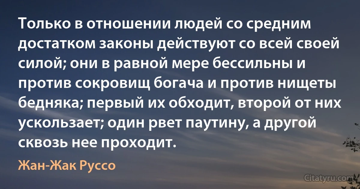 Только в отношении людей со средним достатком законы действуют со всей своей силой; они в равной мере бессильны и против сокровищ богача и против нищеты бедняка; первый их обходит, второй от них ускользает; один рвет паутину, а другой сквозь нее проходит. (Жан-Жак Руссо)