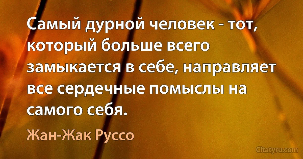 Самый дурной человек - тот, который больше всего замыкается в себе, направляет все сердечные помыслы на самого себя. (Жан-Жак Руссо)