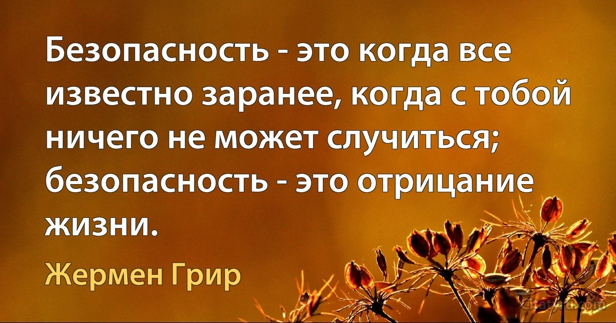 Безопасность - это когда все известно заранее, когда с тобой ничего не может случиться; безопасность - это отрицание жизни. (Жермен Грир)