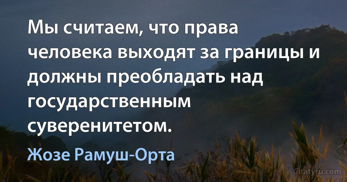 Мы считаем, что права человека выходят за границы и должны преобладать над государственным суверенитетом. (Жозе Рамуш-Орта)