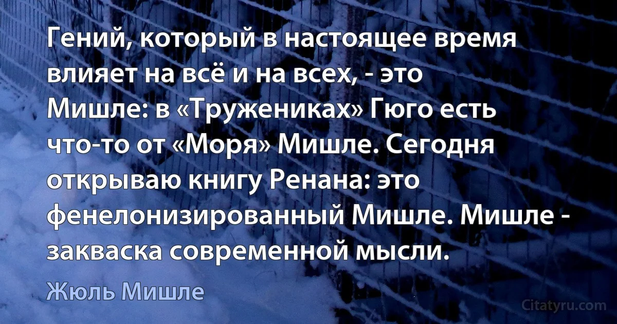 Гений, который в настоящее время влияет на всё и на всех, - это Мишле: в «Тружениках» Гюго есть что-то от «Моря» Мишле. Сегодня открываю книгу Ренана: это фенелонизированный Мишле. Мишле - закваска современной мысли. (Жюль Мишле)