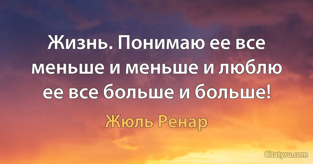 Жизнь. Понимаю ее все меньше и меньше и люблю ее все больше и больше! (Жюль Ренар)