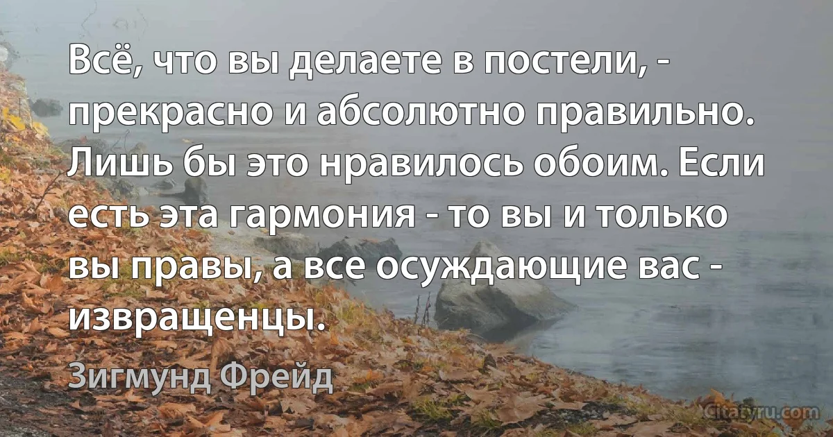 Всё, что вы делаете в постели, - прекрасно и абсолютно правильно. Лишь бы это нравилось обоим. Если есть эта гармония - то вы и только вы правы, а все осуждающие вас - извращенцы. (Зигмунд Фрейд)