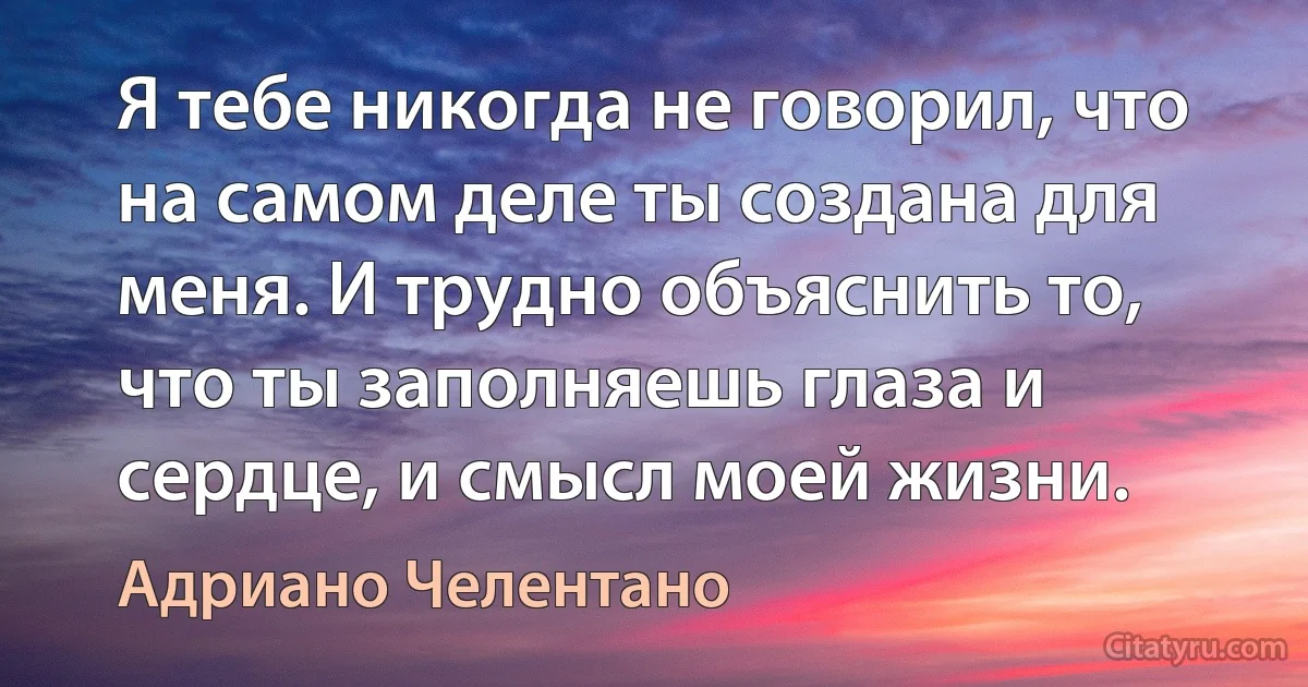 Я тебе никогда не говорил, что на самом деле ты создана для меня. И трудно объяснить то, что ты заполняешь глаза и сердце, и смысл моей жизни. (Адриано Челентано)